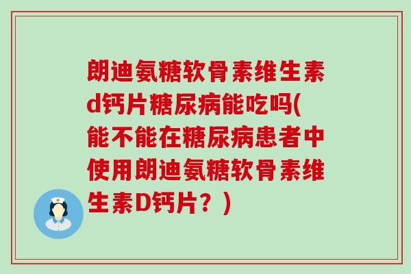 朗迪氨糖软骨素维生素d钙片能吃吗(能不能在患者中使用朗迪氨糖软骨素维生素D钙片？)