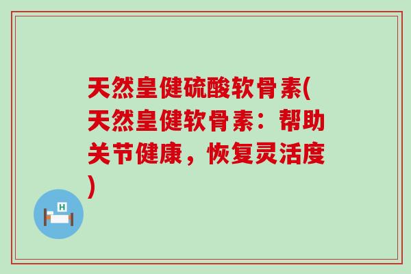 天然皇健硫酸软骨素(天然皇健软骨素：帮助关节健康，恢复灵活度)