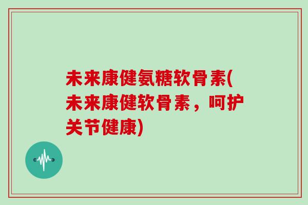 未来康健氨糖软骨素(未来康健软骨素，呵护关节健康)