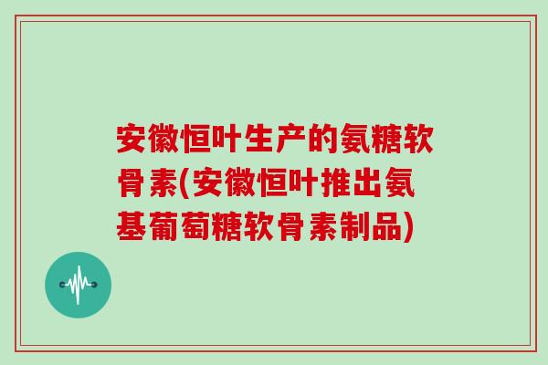 安徽恒叶生产的氨糖软骨素(安徽恒叶推出氨基葡萄糖软骨素制品) 安徽恒叶生产的氨糖软骨素(安徽恒叶推出氨基葡萄糖软骨素制品)