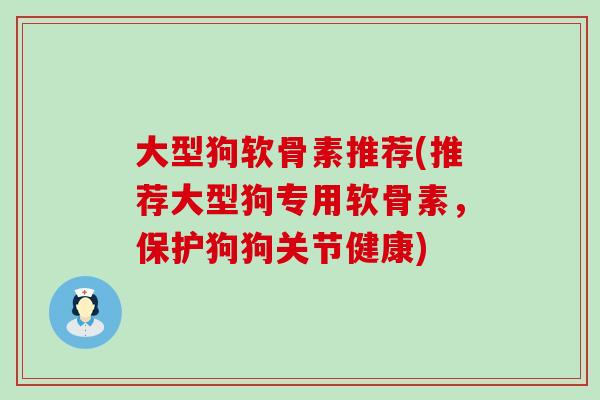 大型狗软骨素推荐(推荐大型狗专用软骨素,保护狗狗关节健康) 大型狗软骨素推荐(推荐大型狗专用软骨素,保护狗狗关节健康)