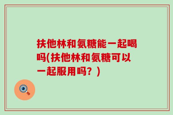 扶他林和氨糖能一起喝吗(扶他林和氨糖可以一起服用吗?) 扶他林和氨糖能一起喝吗(扶他林和氨糖可以一起服用吗?)
