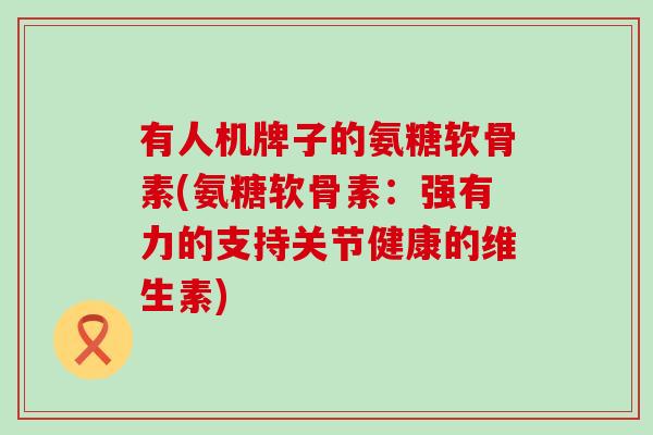有人机牌子的氨糖软骨素(氨糖软骨素:强有力的支持关节健康的维生素) 有人机牌子的氨糖软骨素(氨糖软骨素:强有力的支持关节健康的维生素)