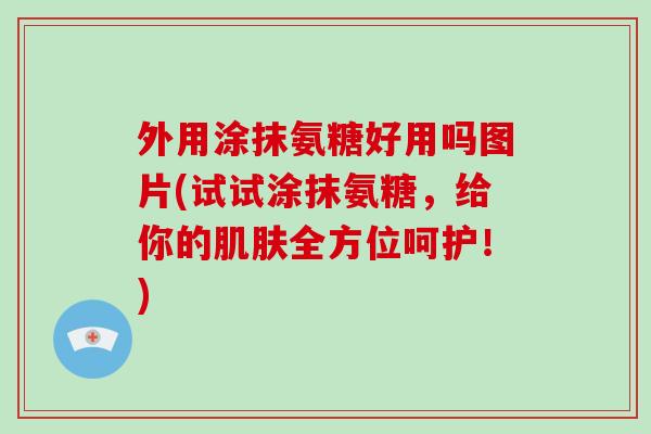 外用涂抹氨糖好用吗图片(试试涂抹氨糖，给你的全方位呵护！)