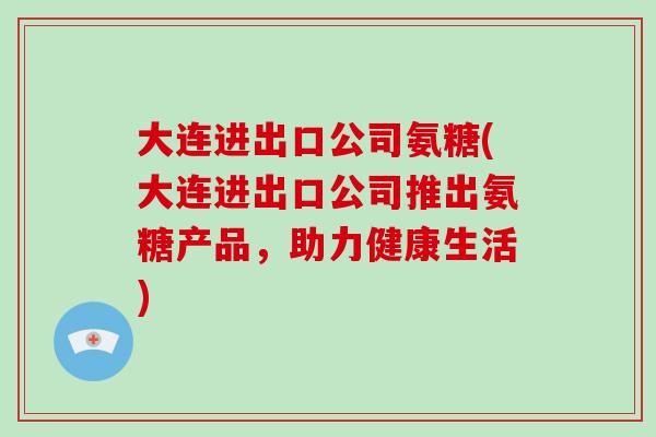 大连进出口公司氨糖(大连进出口公司推出氨糖产品,助力健康生活) 大连进出口公司氨糖(大连进出口公司推出氨糖产品,助力健康生活)