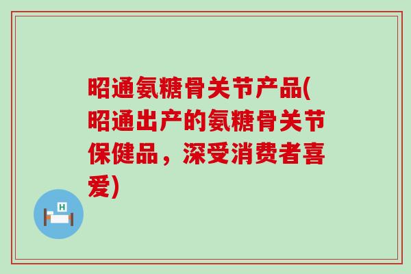 昭通氨糖骨关节产品(昭通出产的氨糖骨关节保健品，深受消费者喜爱)