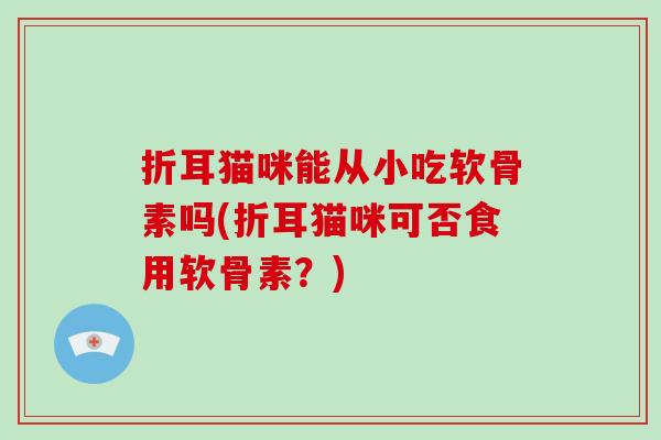折耳猫咪能从小吃软骨素吗(折耳猫咪可否食用软骨素?) 折耳猫咪能从小吃软骨素吗(折耳猫咪可否食用软骨素?)