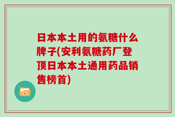 日本本土用的氨糖什么牌子(安利氨糖药厂登顶日本本土通用药品销售榜首)