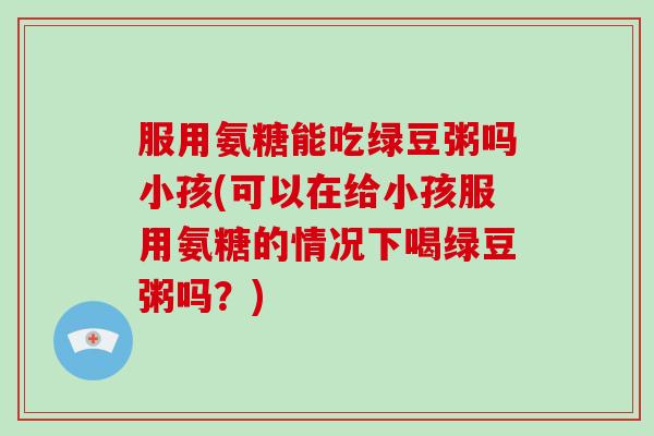 服用氨糖能吃绿豆粥吗小孩(可以在给小孩服用氨糖的情况下喝绿豆粥吗?) 服用氨糖能吃绿豆粥吗小孩(可以在给小孩服用氨糖的情况下喝绿豆粥吗?)