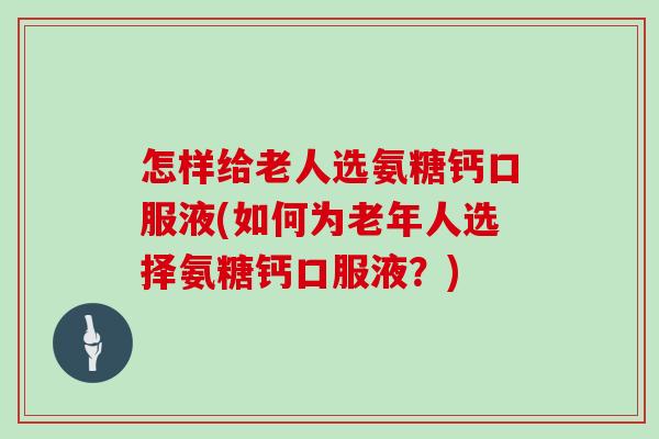 怎样给老人选氨糖钙口服液(如何为老年人选择氨糖钙口服液？)