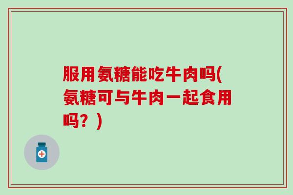 服用氨糖能吃牛肉吗(氨糖可与牛肉一起食用吗？)