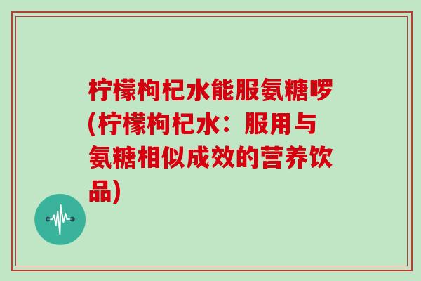 柠檬枸杞水能服氨糖啰(柠檬枸杞水:服用与氨糖相似成效的营养饮品) 柠檬枸杞水能服氨糖啰(柠檬枸杞水:服用与氨糖相似成效的营养饮品)