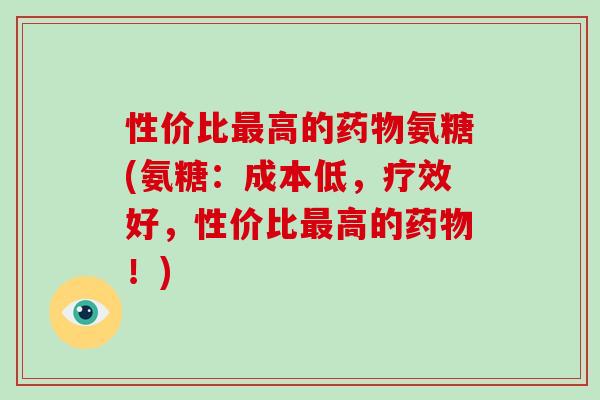 性价比高的氨糖(氨糖：成本低，疗效好，性价比高的！)