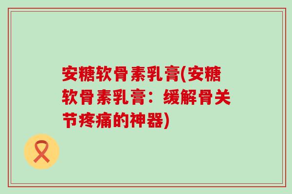 安糖软骨素乳膏(安糖软骨素乳膏:缓解骨关节的神器) 安糖软骨素乳膏(安糖软骨素乳膏:缓解骨关节的神器)