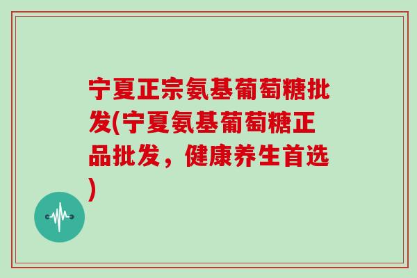 宁夏正宗氨基葡萄糖批发(宁夏氨基葡萄糖正品批发，健康养生首选)