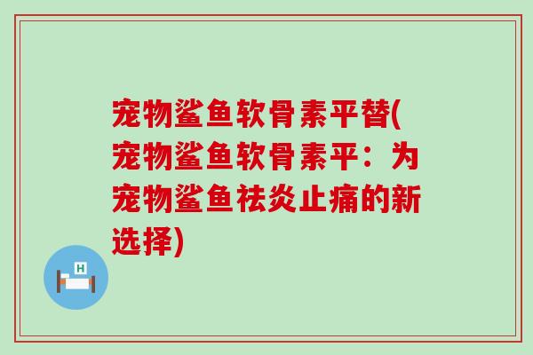 宠物鲨鱼软骨素平替(宠物鲨鱼软骨素平:为宠物鲨鱼祛炎的新选择) 宠物鲨鱼软骨素平替(宠物鲨鱼软骨素平:为宠物鲨鱼祛炎的新选择)