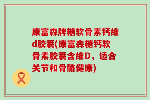 康富森牌糖软骨素钙维d胶囊(康富森糖钙软骨素胶囊含维D,适合关节和骨骼健康) 康富森牌糖软骨素钙维d胶囊(康富森糖钙软骨素胶囊含维D,适合关节和骨骼健康)
