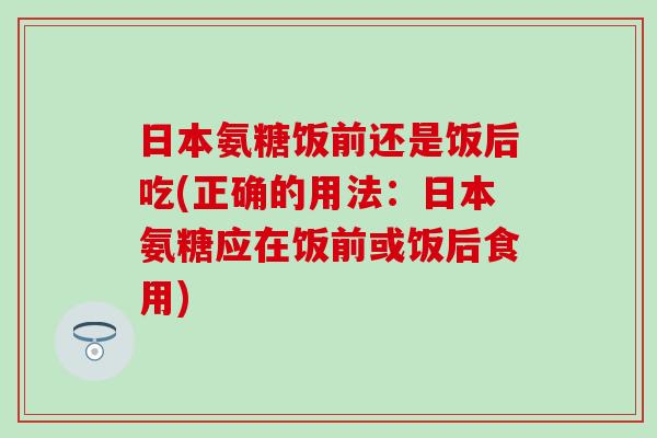 日本氨糖饭前还是饭后吃(正确的用法:日本氨糖应在饭前或饭后食用) 日本氨糖饭前还是饭后吃(正确的用法:日本氨糖应在饭前或饭后食用)