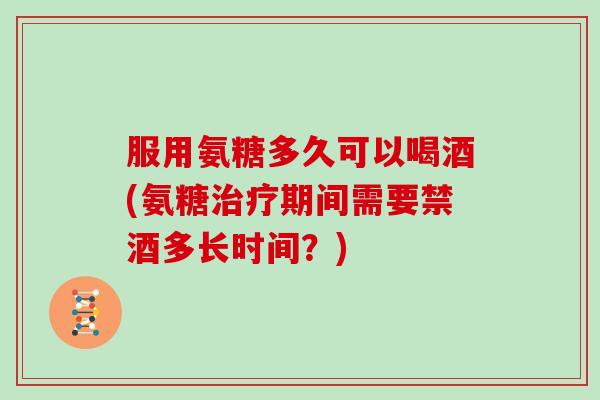 服用氨糖多久可以喝酒(氨糖期间需要禁酒多长时间?) 服用氨糖多久可以喝酒(氨糖期间需要禁酒多长时间?)