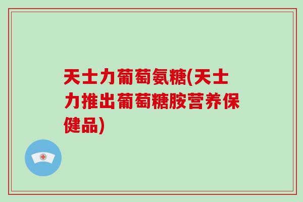 天士力葡萄氨糖(天士力推出葡萄糖胺营养保健品) 天士力葡萄氨糖(天士力推出葡萄糖胺营养保健品)