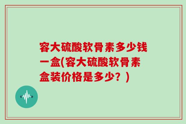 容大硫酸软骨素多少钱一盒(容大硫酸软骨素盒装价格是多少？)