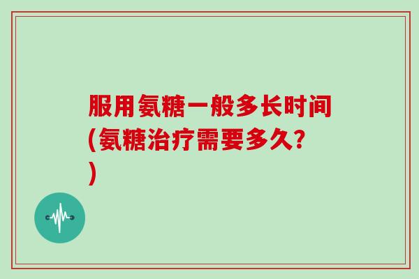 服用氨糖一般多长时间(氨糖需要多久?) 服用氨糖一般多长时间(氨糖需要多久?)