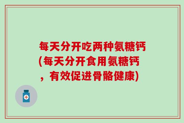 每天分开吃两种氨糖钙(每天分开食用氨糖钙，有效促进骨骼健康)