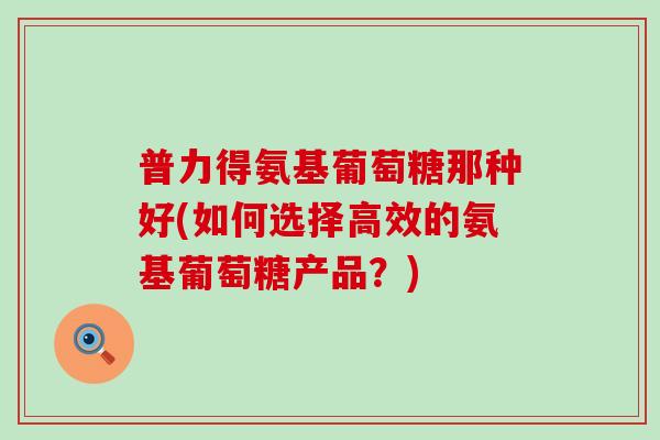 普力得氨基葡萄糖那种好(如何选择高效的氨基葡萄糖产品?) 普力得氨基葡萄糖那种好(如何选择高效的氨基葡萄糖产品?)