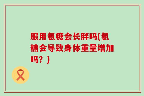 服用氨糖会长胖吗(氨糖会导致身体重量增加吗?) 服用氨糖会长胖吗(氨糖会导致身体重量增加吗?)