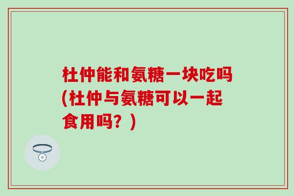 杜仲能和氨糖一块吃吗(杜仲与氨糖可以一起食用吗？)