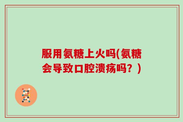 服用氨糖上火吗(氨糖会导致口腔溃疡吗?) 服用氨糖上火吗(氨糖会导致口腔溃疡吗?)