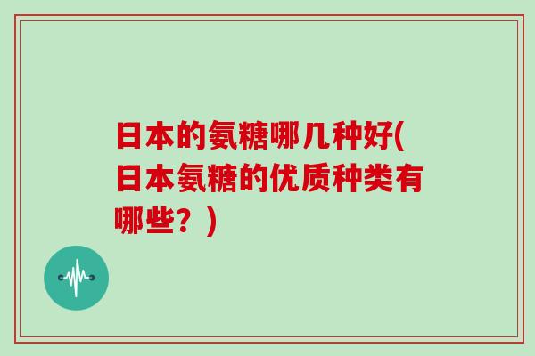 日本的氨糖哪几种好(日本氨糖的优质种类有哪些？)