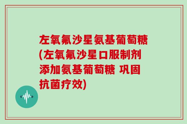 左氧氟沙星氨基葡萄糖(左氧氟沙星口服制剂添加氨基葡萄糖 巩固疗效) 左氧氟沙星氨基葡萄糖(左氧氟沙星口服制剂添加氨基葡萄糖 巩固疗效)