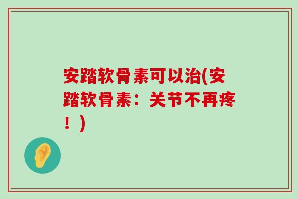 安踏软骨素可以(安踏软骨素:关节不再疼!) 安踏软骨素可以(安踏软骨素:关节不再疼!)