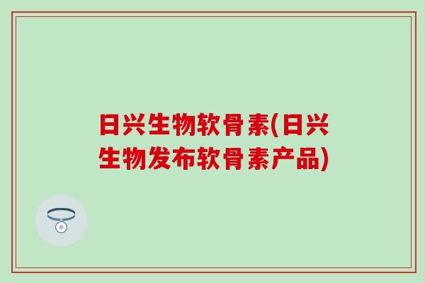 日兴生物软骨素(日兴生物发布软骨素产品) 日兴生物软骨素(日兴生物发布软骨素产品)