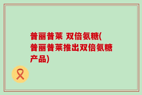 普丽普莱 双倍氨糖(普丽普莱推出双倍氨糖产品) 普丽普莱 双倍氨糖(普丽普莱推出双倍氨糖产品)