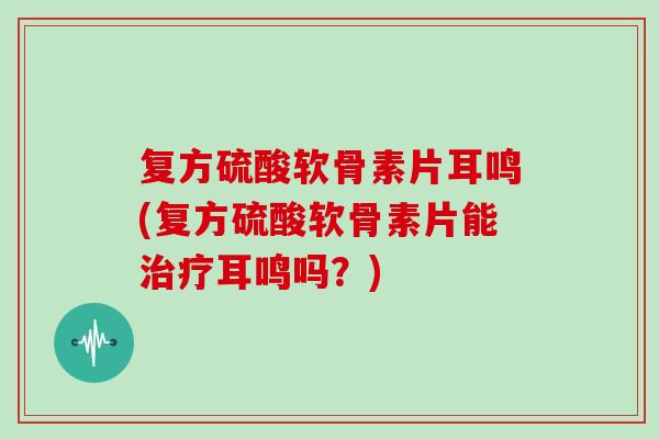 复方硫酸软骨素片耳鸣(复方硫酸软骨素片能耳鸣吗?) 复方硫酸软骨素片耳鸣(复方硫酸软骨素片能耳鸣吗?)