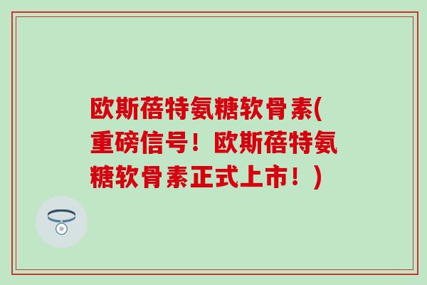 欧斯蓓特氨糖软骨素(重磅信号!欧斯蓓特氨糖软骨素正式上市!) 欧斯蓓特氨糖软骨素(重磅信号!欧斯蓓特氨糖软骨素正式上市!)