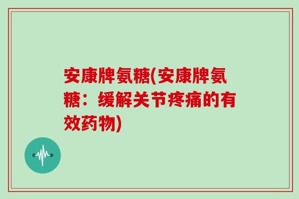 安康牌氨糖(安康牌氨糖:缓解关节的有效) 安康牌氨糖(安康牌氨糖:缓解关节的有效)