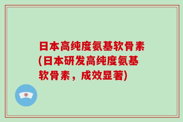日本高纯度氨基软骨素(日本研发高纯度氨基软骨素，成效显著)