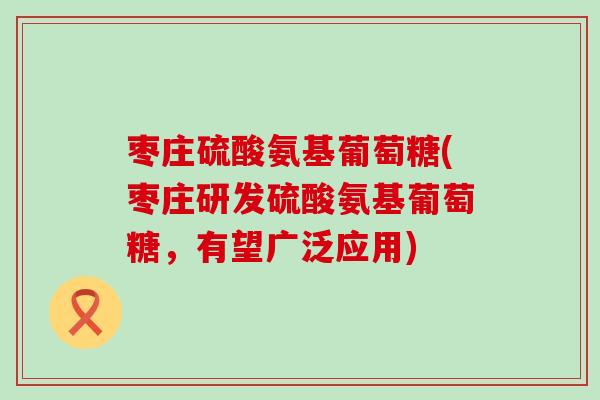 枣庄硫酸氨基葡萄糖(枣庄研发硫酸氨基葡萄糖,有望广泛应用) 枣庄硫酸氨基葡萄糖(枣庄研发硫酸氨基葡萄糖,有望广泛应用)