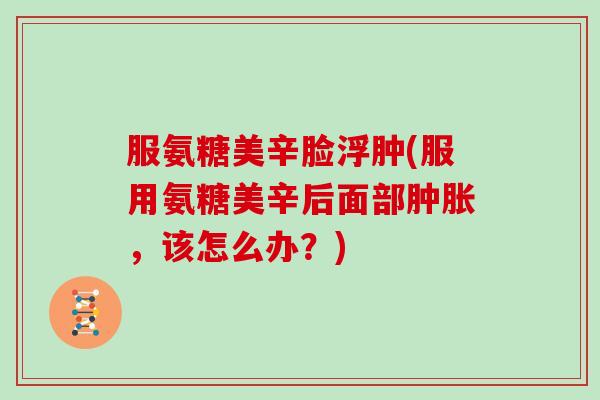 服氨糖美辛脸浮肿(服用氨糖美辛后面部,该怎么办?) 服氨糖美辛脸浮肿(服用氨糖美辛后面部,该怎么办?)