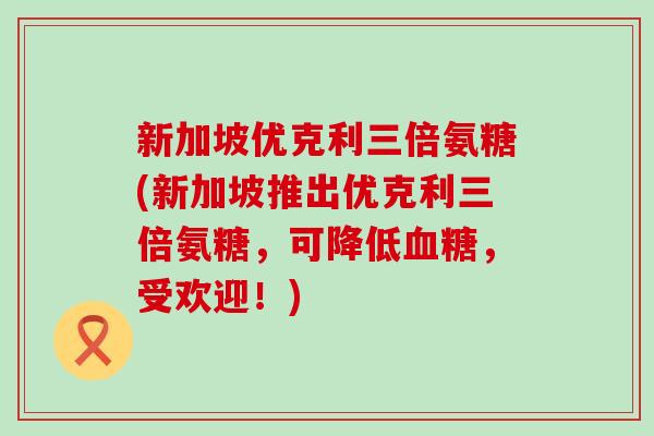 新加坡优克利三倍氨糖(新加坡推出优克利三倍氨糖,可降低,受欢迎!) 新加坡优克利三倍氨糖(新加坡推出优克利三倍氨糖,可降低,受欢迎!)
