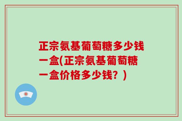 正宗氨基葡萄糖多少钱一盒(正宗氨基葡萄糖一盒价格多少钱？)