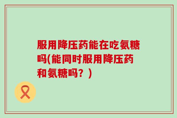 服用药能在吃氨糖吗(能同时服用药和氨糖吗？)
