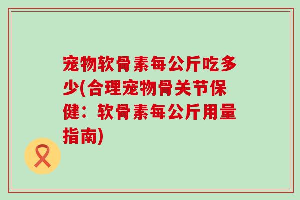 宠物软骨素每公斤吃多少(合理宠物骨关节保健：软骨素每公斤用量指南)