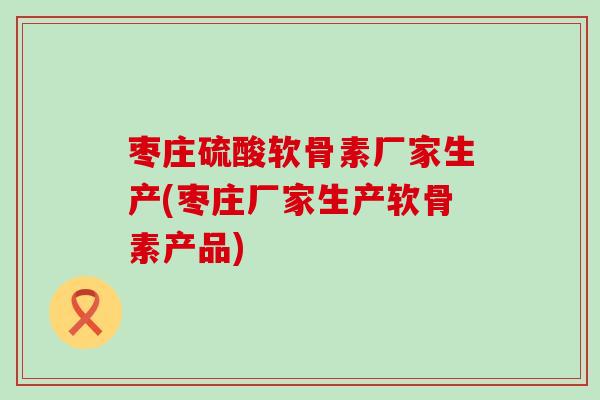枣庄硫酸软骨素厂家生产(枣庄厂家生产软骨素产品) 枣庄硫酸软骨素厂家生产(枣庄厂家生产软骨素产品)