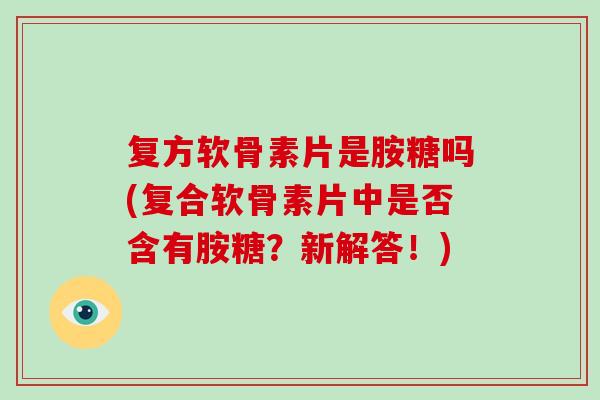 复方软骨素片是胺糖吗(复合软骨素片中是否含有胺糖？新解答！)