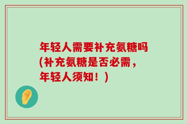 年轻人需要补充氨糖吗(补充氨糖是否必需,年轻人须知!) 年轻人需要补充氨糖吗(补充氨糖是否必需,年轻人须知!)