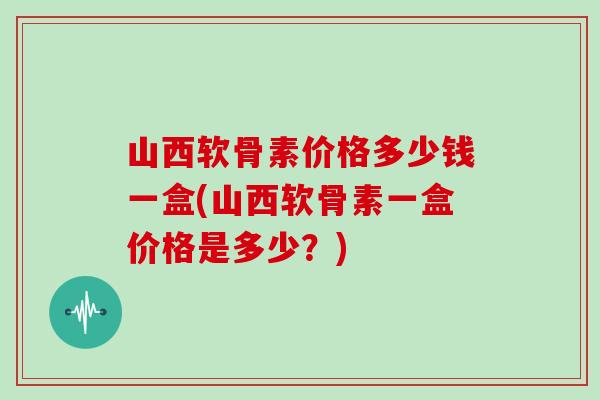 山西软骨素价格多少钱一盒(山西软骨素一盒价格是多少？)